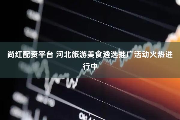 尚红配资平台 河北旅游美食遴选推广活动火热进行中