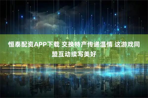 恒泰配资APP下载 交换特产传递温情 这游戏同盟互动续写美好
