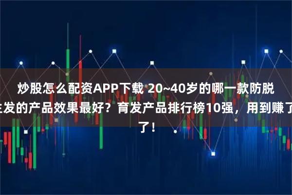 炒股怎么配资APP下载 20~40岁的哪一款防脱生发的产品效果最好？育发产品排行榜10强，用到赚了！