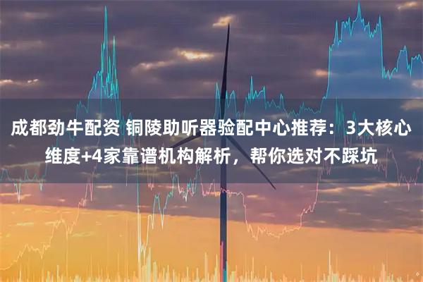 成都劲牛配资 铜陵助听器验配中心推荐：3大核心维度+4家靠谱机构解析，帮你选对不踩坑