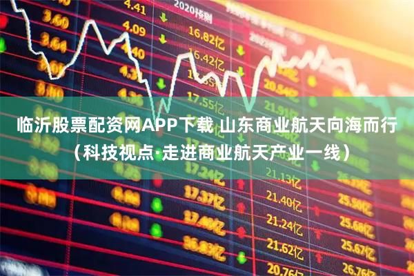 临沂股票配资网APP下载 山东商业航天向海而行（科技视点·走进商业航天产业一线）