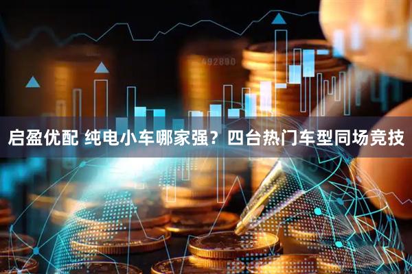 启盈优配 纯电小车哪家强？四台热门车型同场竞技