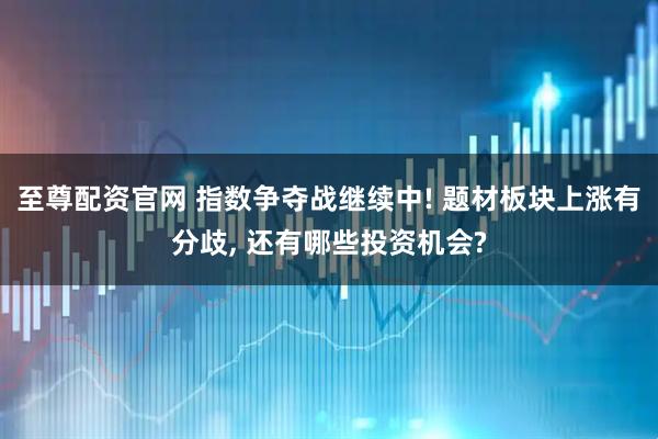 至尊配资官网 指数争夺战继续中! 题材板块上涨有分歧, 还有哪些投资机会?