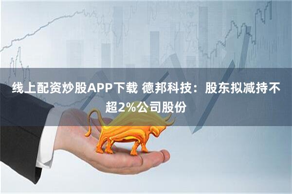 线上配资炒股APP下载 德邦科技：股东拟减持不超2%公司股份
