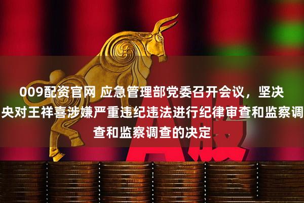 009配资官网 应急管理部党委召开会议，坚决拥护党中央对王祥喜涉嫌严重违纪违法进行纪律审查和监察调查的决定