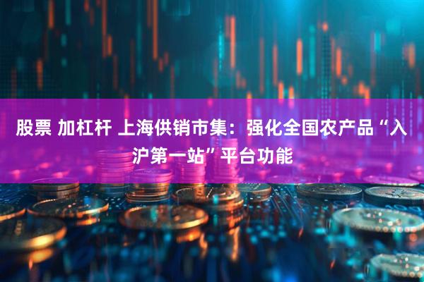 股票 加杠杆 上海供销市集：强化全国农产品“入沪第一站”平台功能