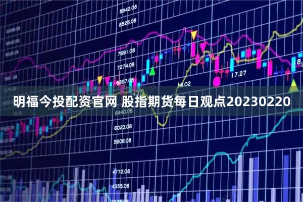 明福今投配资官网 股指期货每日观点20230220