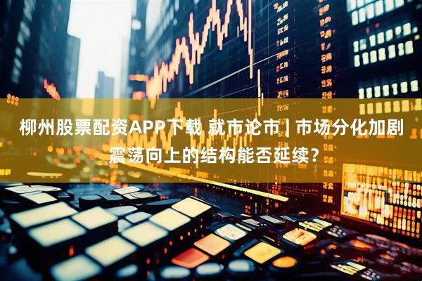 柳州股票配资APP下载 就市论市 | 市场分化加剧 震荡向上的结构能否延续？