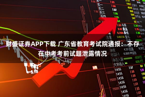 财盛证券APP下载 广东省教育考试院通报：不存在中考考前试题泄露情况