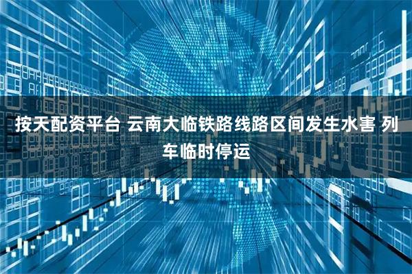 按天配资平台 云南大临铁路线路区间发生水害 列车临时停运