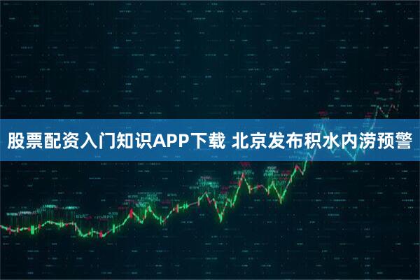 股票配资入门知识APP下载 北京发布积水内涝预警