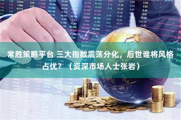 常胜策略平台 三大指数震荡分化，后世谁将风格占优？（资深市场人士张岩）