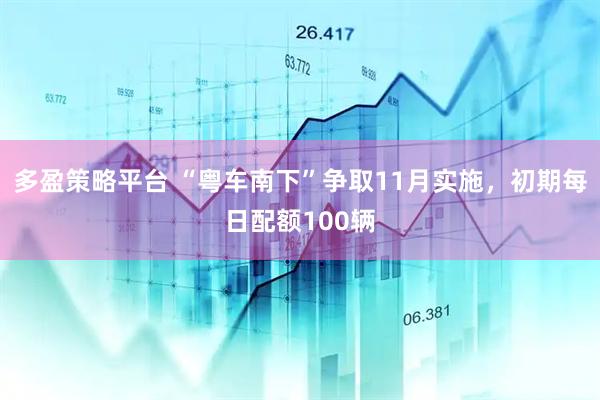 多盈策略平台 “粤车南下”争取11月实施，初期每日配额100辆