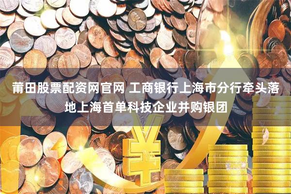 莆田股票配资网官网 工商银行上海市分行牵头落地上海首单科技企业并购银团