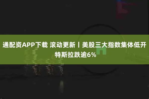 通配资APP下载 滚动更新丨美股三大指数集体低开 特斯拉跌逾6%