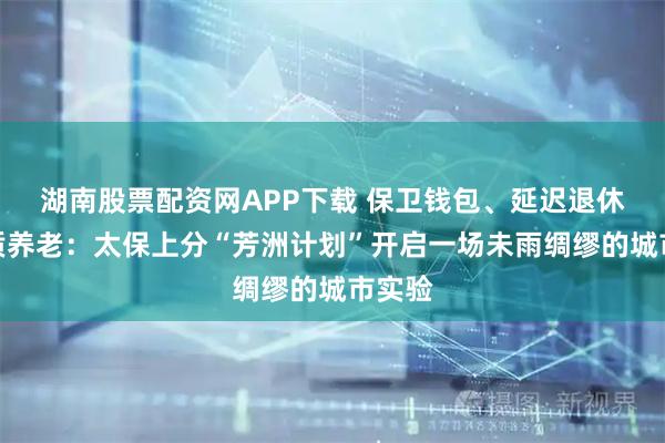 湖南股票配资网APP下载 保卫钱包、延迟退休、品质养老：太保上分“芳洲计划”开启一场未雨绸缪的城市实验