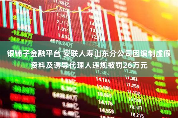 银铺子金融平台 安联人寿山东分公司因编制虚假资料及诱导代理人违规被罚26万元