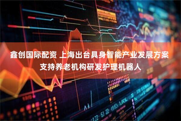 鑫创国际配资 上海出台具身智能产业发展方案 支持养老机构研发护理机器人