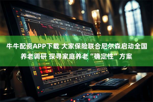 牛牛配资APP下载 大家保险联合尼尔森启动全国养老调研 探寻家庭养老“确定性”方案
