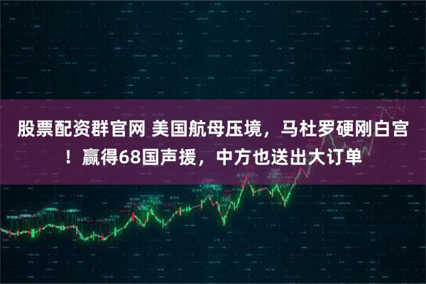 股票配资群官网 美国航母压境，马杜罗硬刚白宫！赢得68国声援，中方也送出大订单