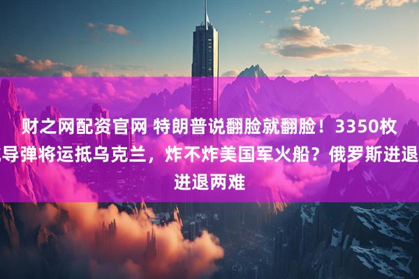 财之网配资官网 特朗普说翻脸就翻脸！3350枚巡航导弹将运抵乌克兰，炸不炸美国军火船？俄罗斯进退两难