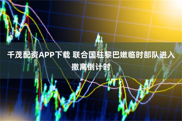 千茂配资APP下载 联合国驻黎巴嫩临时部队进入撤离倒计时