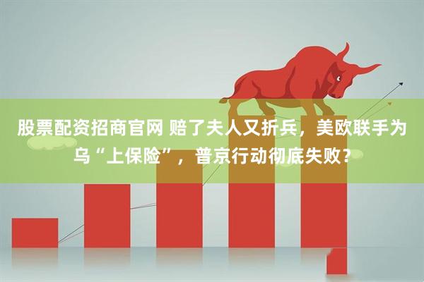 股票配资招商官网 赔了夫人又折兵，美欧联手为乌“上保险”，普京行动彻底失败？