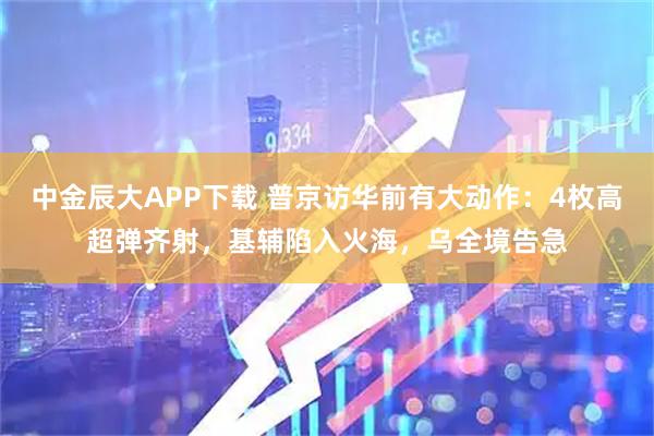 中金辰大APP下载 普京访华前有大动作：4枚高超弹齐射，基辅陷入火海，乌全境告急