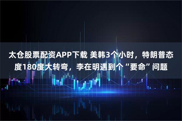 太仓股票配资APP下载 美韩3个小时，特朗普态度180度大转弯，李在明遇到个“要命”问题