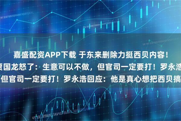 嘉盛配资APP下载 于东来删除力挺西贝内容！“客流断崖式减少”，贾国龙怒了：生意可以不做，但官司一定要打！罗永浩回应：他是真心想把西贝搞死