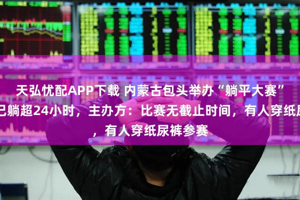 天弘忧配APP下载 内蒙古包头举办“躺平大赛”，54人已躺超24小时，主办方：比赛无截止时间，有人穿纸尿裤参赛
