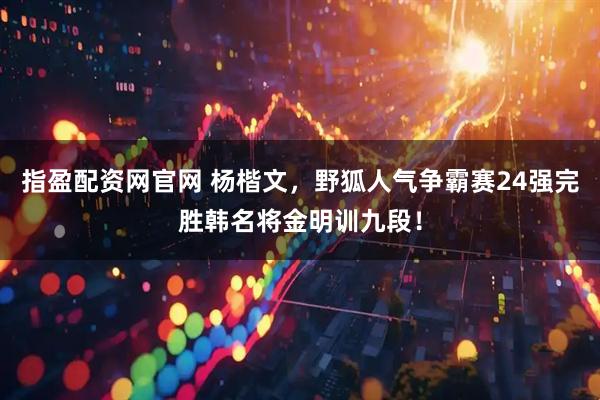 指盈配资网官网 杨楷文，野狐人气争霸赛24强完胜韩名将金明训九段！