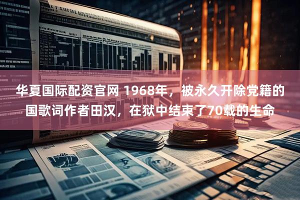 华夏国际配资官网 1968年，被永久开除党籍的国歌词作者田汉，在狱中结束了70载的生命