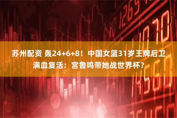 苏州配资 轰24+6+8！中国女篮31岁王牌后卫满血复活：宫鲁鸣带她战世界杯？